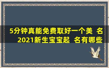 5分钟真能免费取好一个美  名2021新生宝宝起  名有哪些技巧
